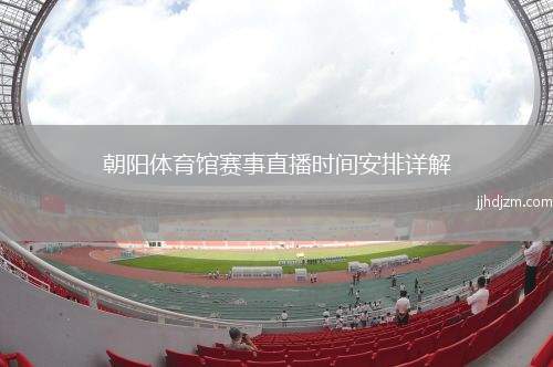 朝阳体育馆赛事直播时间安排详解