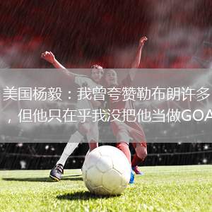 美国杨毅：我曾夸赞勒布朗许多，但他只在乎我没把他当做GOAT